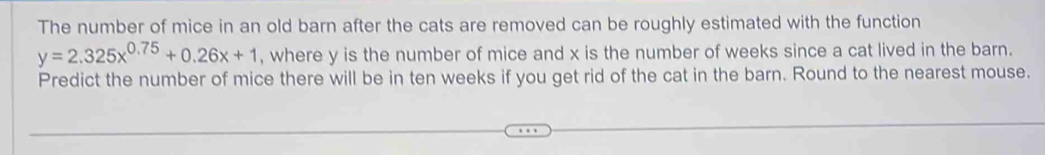The number of mice in an old barn after the cats are removed can be roughly estimated with the function
y=2.325x^(0.75)+0.26x+1 , where y is the number of mice and x is the number of weeks since a cat lived in the barn. 
Predict the number of mice there will be in ten weeks if you get rid of the cat in the barn. Round to the nearest mouse.