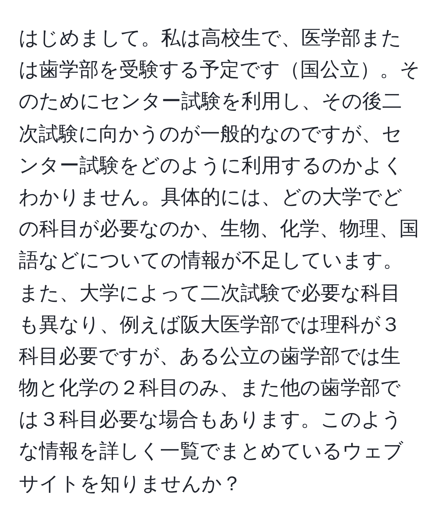 はじめまして。私は高校生で、医学部または歯学部を受験する予定です国公立。そのためにセンター試験を利用し、その後二次試験に向かうのが一般的なのですが、センター試験をどのように利用するのかよくわかりません。具体的には、どの大学でどの科目が必要なのか、生物、化学、物理、国語などについての情報が不足しています。また、大学によって二次試験で必要な科目も異なり、例えば阪大医学部では理科が３科目必要ですが、ある公立の歯学部では生物と化学の２科目のみ、また他の歯学部では３科目必要な場合もあります。このような情報を詳しく一覧でまとめているウェブサイトを知りませんか？