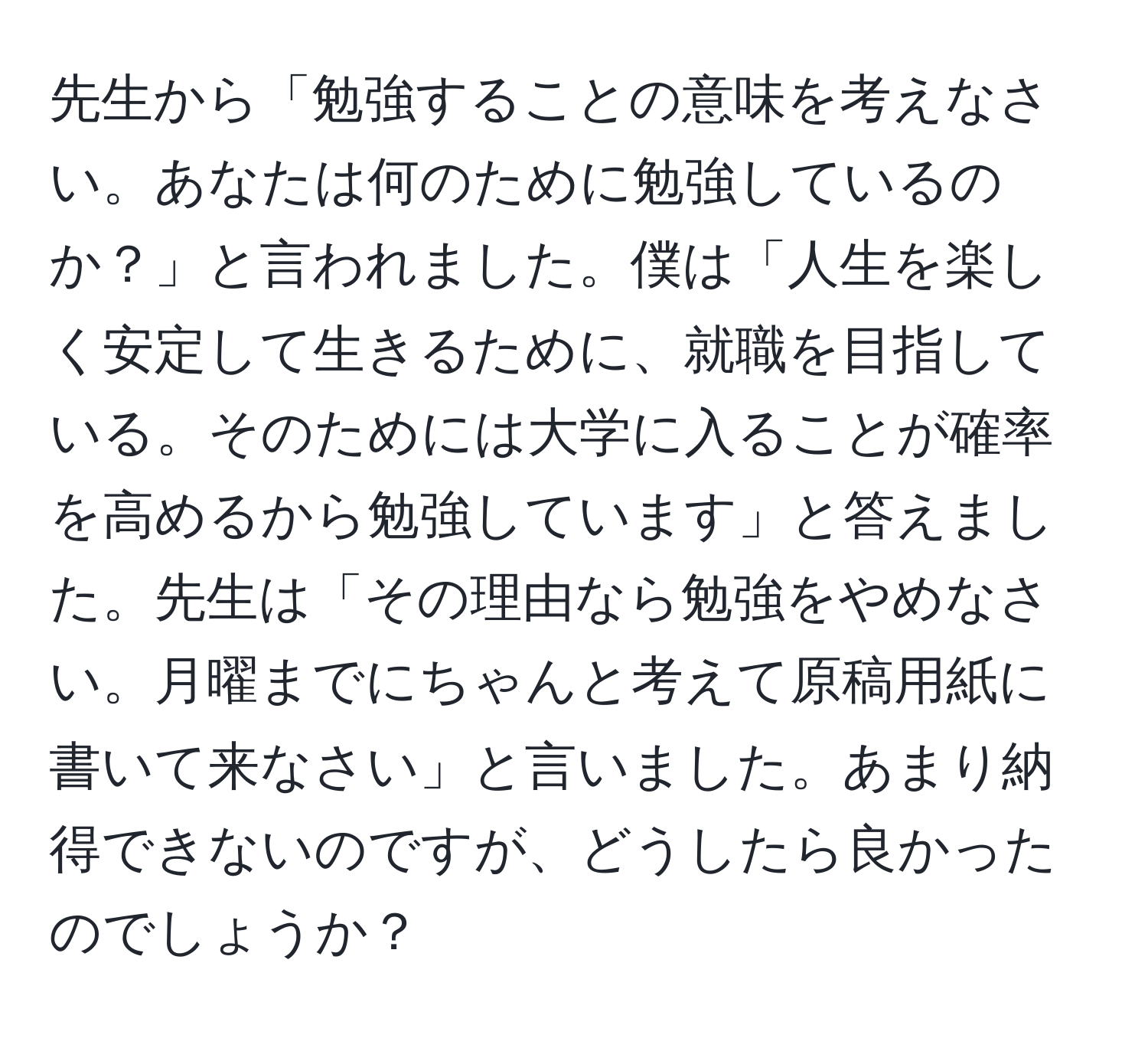 先生から「勉強することの意味を考えなさい。あなたは何のために勉強しているのか？」と言われました。僕は「人生を楽しく安定して生きるために、就職を目指している。そのためには大学に入ることが確率を高めるから勉強しています」と答えました。先生は「その理由なら勉強をやめなさい。月曜までにちゃんと考えて原稿用紙に書いて来なさい」と言いました。あまり納得できないのですが、どうしたら良かったのでしょうか？