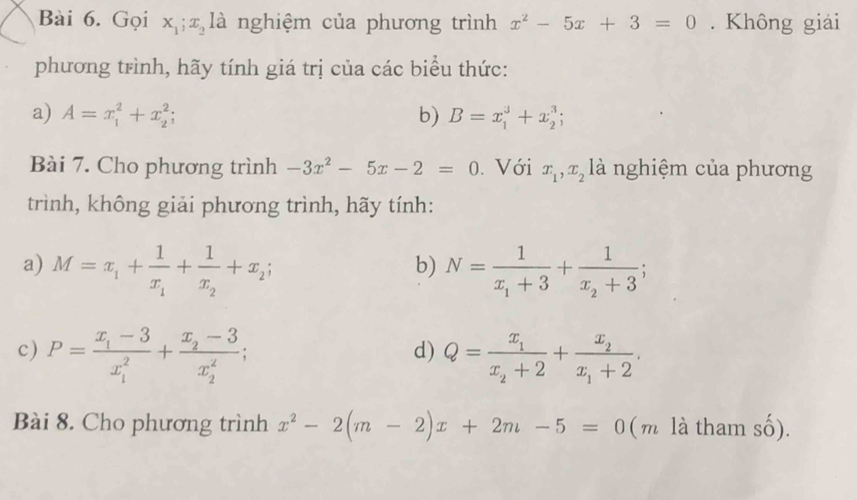 Gọi x_1; x_2 là nghiệm của phương trình x^2-5x+3=0. Không giải 
phương trình, hãy tính giá trị của các biểu thức: 
a) A=x_1^(2+x_2^2; b) B=x_1^3+x_2^3; 
Bài 7. Cho phương trình -3x^2)-5x-2=0. Với x_1, x_2 là nghiệm của phương 
trình, không giải phương trình, hãy tính: 
a) M=x_1+frac 1x_1+frac 1x_2+x_2; N=frac 1x_1+3+frac 1x_2+3; 
b) 
c) P=frac x_1-3(x_1)^2+frac x_2-3(x_2)^2; Q=frac x_1x_2+2+frac x_2x_1+2. 
d) 
Bài 8. Cho phương trình x^2-2(m-2)x+2m-5=0 (m là tham số).