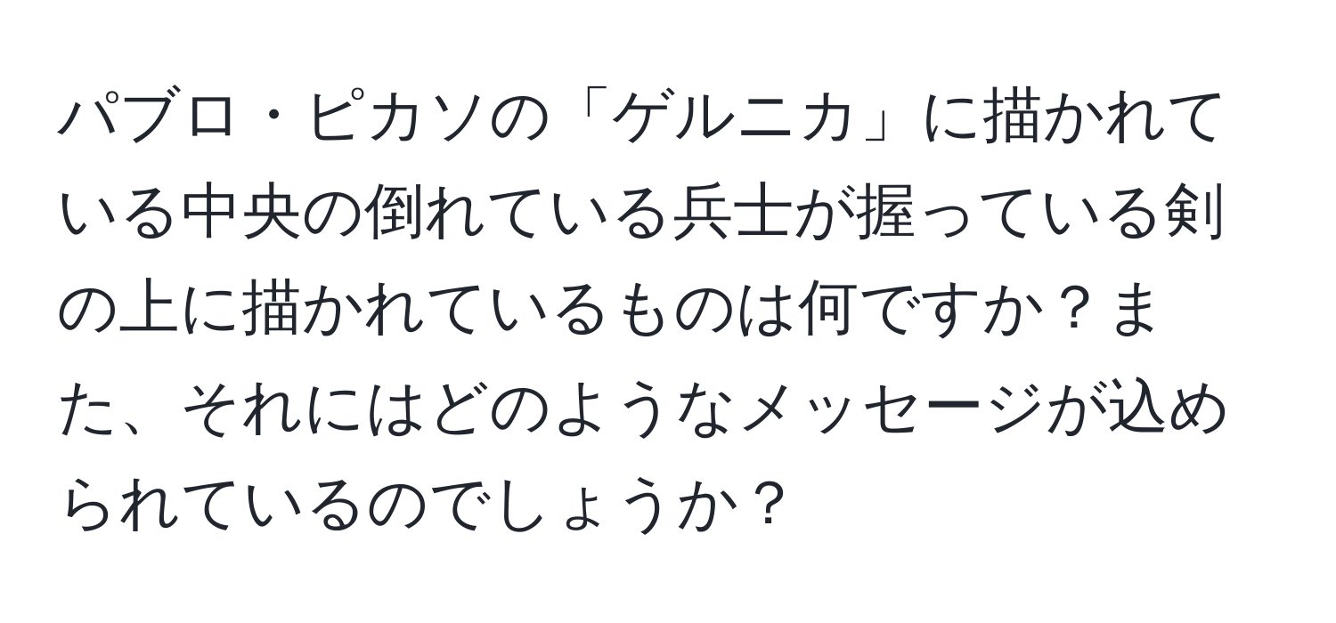 パブロ・ピカソの「ゲルニカ」に描かれている中央の倒れている兵士が握っている剣の上に描かれているものは何ですか？また、それにはどのようなメッセージが込められているのでしょうか？