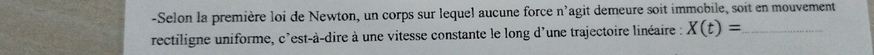 Selon la première loi de Newton, un corps sur lequel aucune force n'agit demeure soit immobile, soit en mouvement 
rectiligne uniforme, c'est-à-dire à une vitesse constante le long d'une trajectoire linéaire : X(t)= _