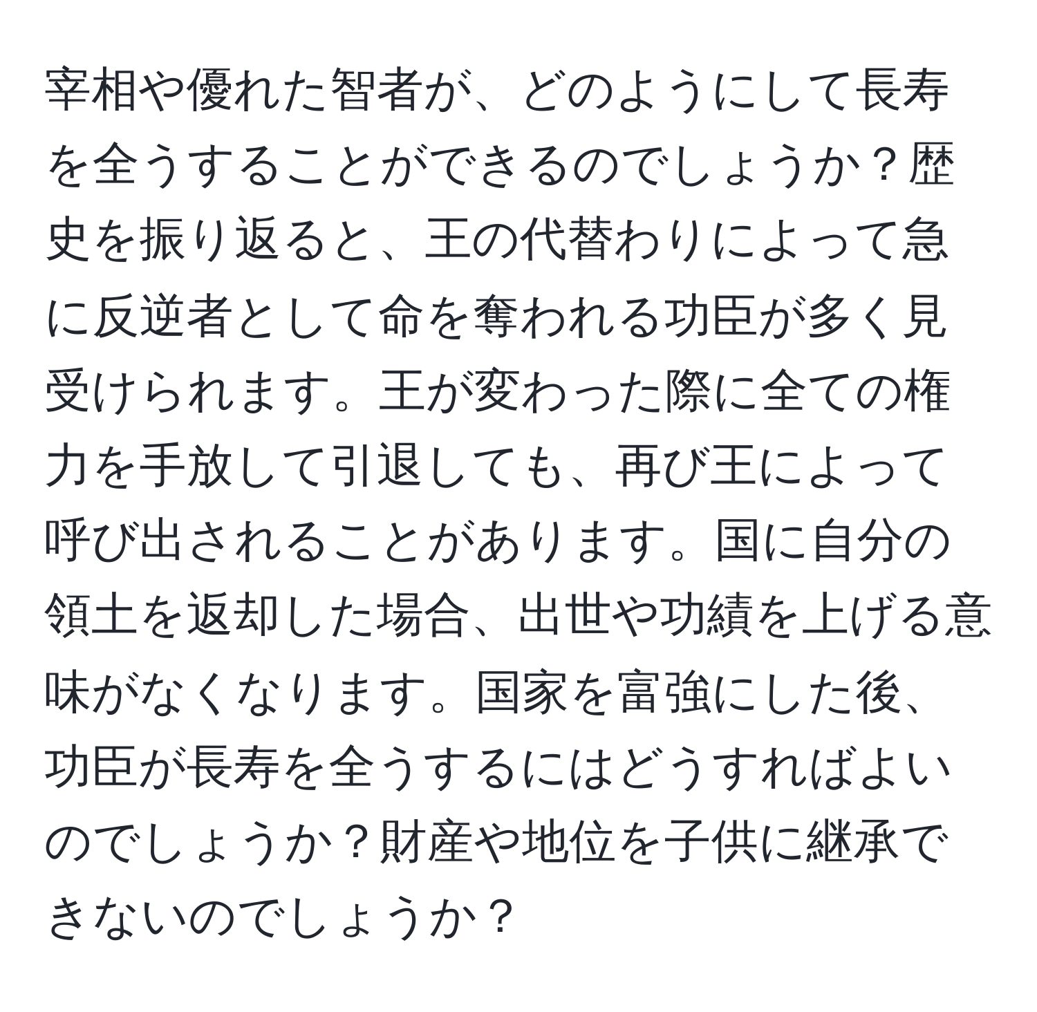 宰相や優れた智者が、どのようにして長寿を全うすることができるのでしょうか？歴史を振り返ると、王の代替わりによって急に反逆者として命を奪われる功臣が多く見受けられます。王が変わった際に全ての権力を手放して引退しても、再び王によって呼び出されることがあります。国に自分の領土を返却した場合、出世や功績を上げる意味がなくなります。国家を富強にした後、功臣が長寿を全うするにはどうすればよいのでしょうか？財産や地位を子供に継承できないのでしょうか？