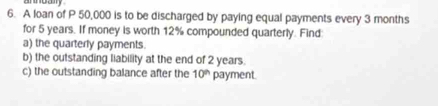 annoay 
6. A loan of P 50,000 is to be discharged by paying equal payments every 3 months
for 5 years. If money is worth 12% compounded quarterly. Find 
a) the quarterly payments. 
b) the outstanding liability at the end of 2 years. 
c) the outstanding balance after the 10° payment.