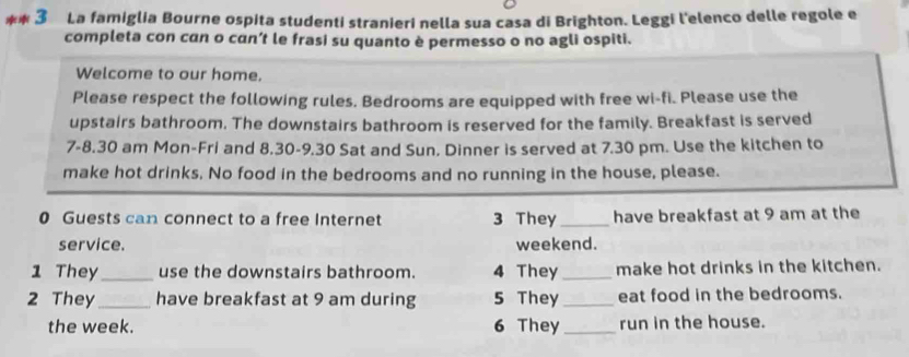 La famiglia Bourne ospita studenti stranieri nella sua casa di Brighton. Leggi l'elenco delle regole e 
completa con can o cɑn’t le frasi su quanto è permesso o no agli ospiti. 
Welcome to our home. 
Please respect the following rules. Bedrooms are equipped with free wi-fi. Please use the 
upstairs bathroom. The downstairs bathroom is reserved for the family. Breakfast is served 
7-8.30 am Mon-Fri and 8.30-9.30 Sat and Sun. Dinner is served at 7.30 pm. Use the kitchen to 
make hot drinks, No food in the bedrooms and no running in the house, please. 
0 Guests can connect to a free Internet 3 They_ have breakfast at 9 am at the 
service. weekend. 
1 They_ use the downstairs bathroom. 4 They _make hot drinks in the kitchen. 
2 They_ have breakfast at 9 am during 5 They_ eat food in the bedrooms. 
the week. 6 They_ run in the house.