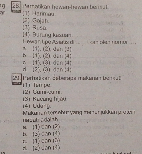 Perhatikan hewan-hewan berikut!
ar 7 (1) Harimau.
(2) Gajah.
(3) Rusa.
(4) Burung kasuari.
Hewan tipe Asiatis ditarjekkan oleh nomor ....
a. (1), (2), dan (3)
b. (1), (2), dan (4)
c. (1), (3), , dan (4)
d. (2), (3), dan (4)
29. Perhatikan beberapa makanan berikut!
HOTS (1) Tempe.
(2) Cumi-cumi.
(3) Kacang hijau.
(4) Udang.
Makanan tersebut yang menunjukkan protein
nabati adalah ...
a. (1) dan (2)
b. (3) dan (4)
c. (1) dan (3)
d. (2) dan (4)