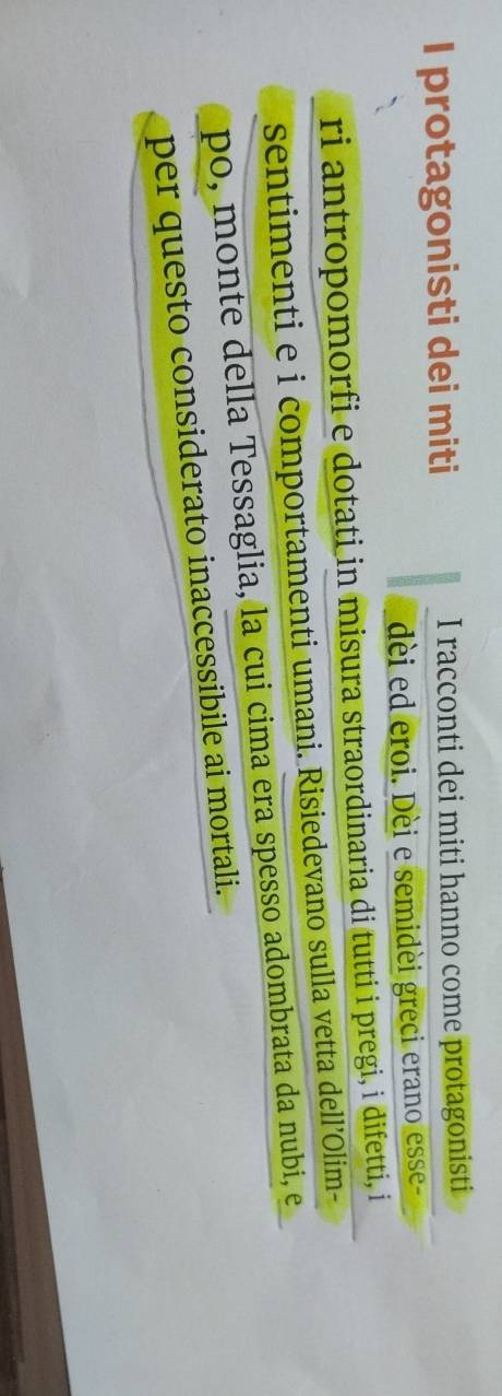 protagonisti dei miti I racconti dei miti hanno come protagonisti 
dèi ed eroi. Dèi e semidèi greci erano esse- 
ri antropomorfi e dotati in misura straordinaria di tutti i pregi, i difetti, i 
sentimenti e i comportamenti umani. Risiedevano sulla vetta dell’Olim- 
po, monte della Tessaglia, la cui cima era spesso adombrata da nubi, e 
per questo considerato inaccessibile ai mortali.