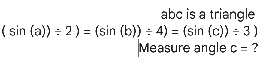 abc is a triangle
(sin (a))/ 2)=(sin (b))/ 4)=(sin (c))/ 3)
Measure angle C= ?