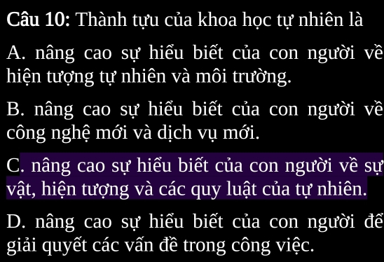 Thành tựu của khoa học tự nhiên là
A. nâng cao sự hiểu biết của con người về
hiện tượng tự nhiên và môi trường.
B. nâng cao sự hiểu biết của con người về
công nghệ mới và dịch vụ mới.
C. nâng cao sự hiểu biết của con người về sự
vật, hiện tượng và các quy luật của tự nhiên.
D. nâng cao sự hiểu biết của con người để
giải quyết các vấn đề trong công việc.