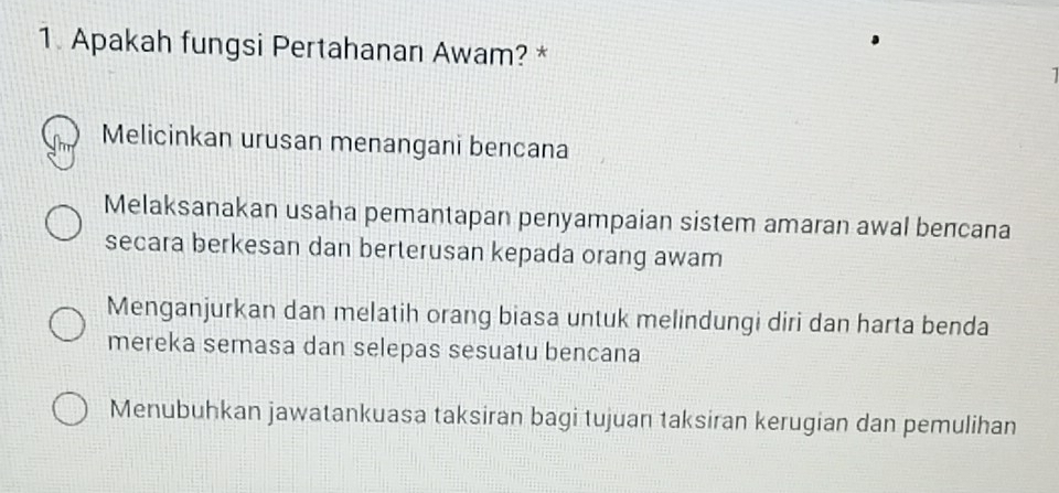 Apakah fungsi Pertahanan Awam? * 1
Melicinkan urusan menangani bencana
Melaksanakan usaha pemantapan penyampaian sistem amaran awal bencana
secara berkesan dan berterusan kepada orang awam
Menganjurkan dan melatih orang biasa untuk melindungi diri dan harta benda
mereka semasa dan selepas sesuatu bencana
Menubuhkan jawatankuasa taksiran bagi tujuan taksiran kerugian dan pemulihan