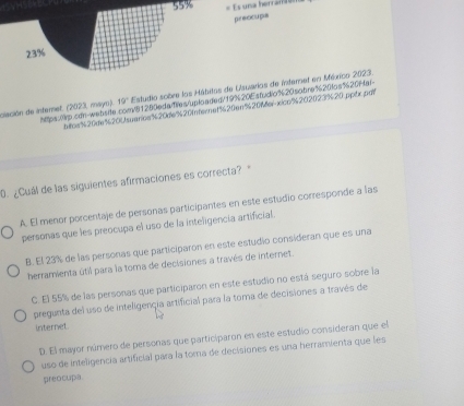 55%
preocupa
19° Estudio sobre los Mábitos de Usuarios de inferet en México 2023.
htca% 20ue% 200% tarice % 20de% 20Internet % 20en% 20% erxic% 202023% 20.pptx.pdf
clación de internet. (2023, mayo). htps:0p.cơn-websife
v81250eda Te súploa ded/ 19% 20E studio % 20 sobre % 20 as 120Ha!
0. ¿Cuál de las siguientes afirmaciones es correcta?
A. El menor porcentaje de personas participantes en este estudio corresponde a las
personas que les preocupa el uso de la inteligencia artificial.
B. El 23% de las personas que participaron en este estudio consideran que es una
herramienta útil para la toma de decisiones a través de internet.
C. El 55% de las personas que participaron en este estudio no está seguro sobre la
pregunta del uso de inteligençia artificial para la toma de decisiones a través de
internet.
D. El mayor número de personas que particíparon en este estudio consideran que el
uso de inteligencia artificial para la toma de decisiones es una herramienta que les
preocupa