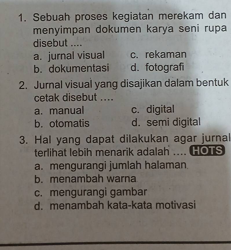 Sebuah proses kegiatan merekam dan
menyimpan dokumen karya seni rupa
disebut ....
a. jurnal visual c. rekaman
b. dokumentasi d. fotografi
2. Jurnal visual yang disajikan dalam bentuk
cetak disebut ....
a. manual c. digital
b.otomatis d. semi digital
3. Hal yang dapat dilakukan agar jurnal
terlihat lebih menarik adalah … HOTS
a. mengurangi jumlah halaman.
b. menambah warna
c. mengurangi gambar
d. menambah kata-kata motivasi