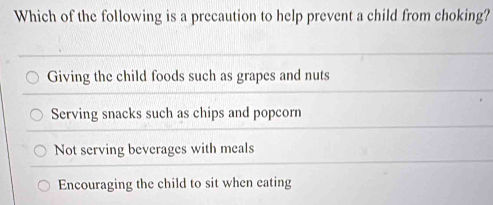 Which of the following is a precaution to help prevent a child from choking?
Giving the child foods such as grapes and nuts
Serving snacks such as chips and popcorn
Not serving beverages with meals
Encouraging the child to sit when eating