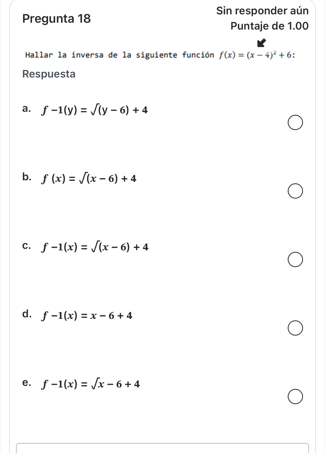 Sin responder aún
Pregunta 18
Puntaje de 1.00
Hallar la inversa de la siguiente función f(x)=(x-4)^2+6.
Respuesta
a. f-1(y)=sqrt((y-6))+4
b. f(x)=sqrt((x-6))+4
C. f-1(x)=sqrt((x-6)+4)
d. f-1(x)=x-6+4
e. f-1(x)=sqrt(x)-6+4