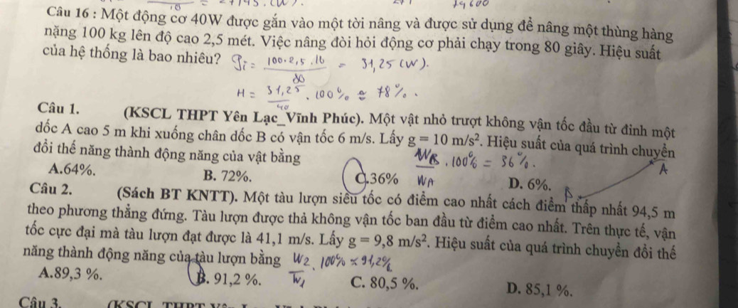 Một động cơ 40W được gắn vào một tời nâng và được sử dụng đề nâng một thùng hàng
nặng 100 kg lên độ cao 2,5 mét. Việc nâng đòi hỏi động cơ phải chạy trong 80 giây. Hiệu suất
của hệ thống là bao nhiêu?
Câu 1. (KSCL THPT Yên Lạc_Vĩnh Phúc). Một vật nhỏ trượt không vận tốc đầu từ đinh một
dốc A cao 5 m khi xuống chân dốc B có vận tốc 6 m/s. Lấy g=10m/s^2. Hiệu suất của quá trình chuyền
đổi thế năng thành động năng của vật bằng
A. 64%. B. 72%. Q36%
A
D. 6%.
Câu 2. (Sách BT KNTT). Một tàu lượn siều tốc có điểm cao nhất cách điểm thấp nhất 94,5 m
theo phương thẳng đứng. Tàu lượn được thả không vận tốc ban đầu từ điểm cao nhất. Trên thực tế, vận
tốc cực đại mà tàu lượn đạt được là 41, 1 m/s. Lấy g=9,8m/s^2. Hiệu suất của quá trình chuyền đồi thế
năng thành động năng của tàu lượn bằng
A. 89, 3 %. B. 91, 2 %. C. 80, 5 %. D. 85, 1 %.
Câu 3.