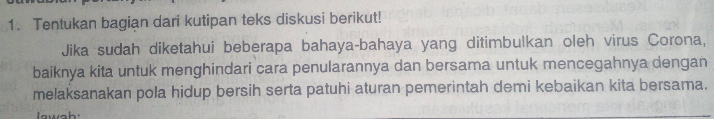 Tentukan bagian dari kutipan teks diskusi berikut! 
Jika sudah diketahui beberapa bahaya-bahaya yang ditimbulkan oleh virus Corona, 
baiknya kita untuk menghindari cara penularannya dan bersama untuk mencegahnya dengan 
melaksanakan pola hidup bersih serta patuhi aturan pemerintah demi kebaikan kita bersama. 
lawah.