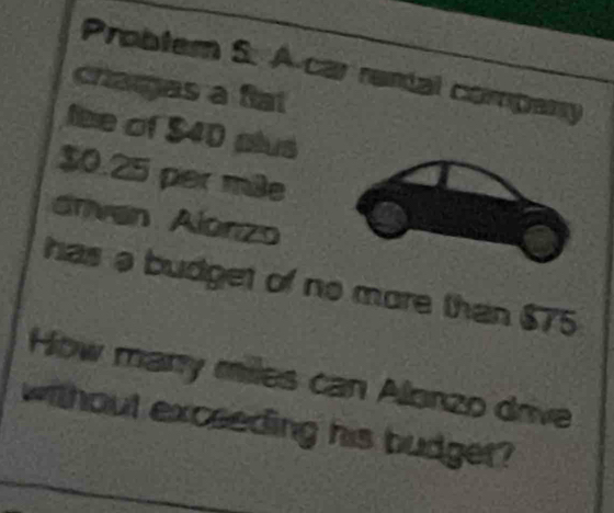 Probler S. A car rental company 
chargas a ftat 
fee of $40 plus
$0.25 per m³e
drven Alonzo 
has a budget of no more than $75
How many miles can Alonzo drive 
without excseding his budget?