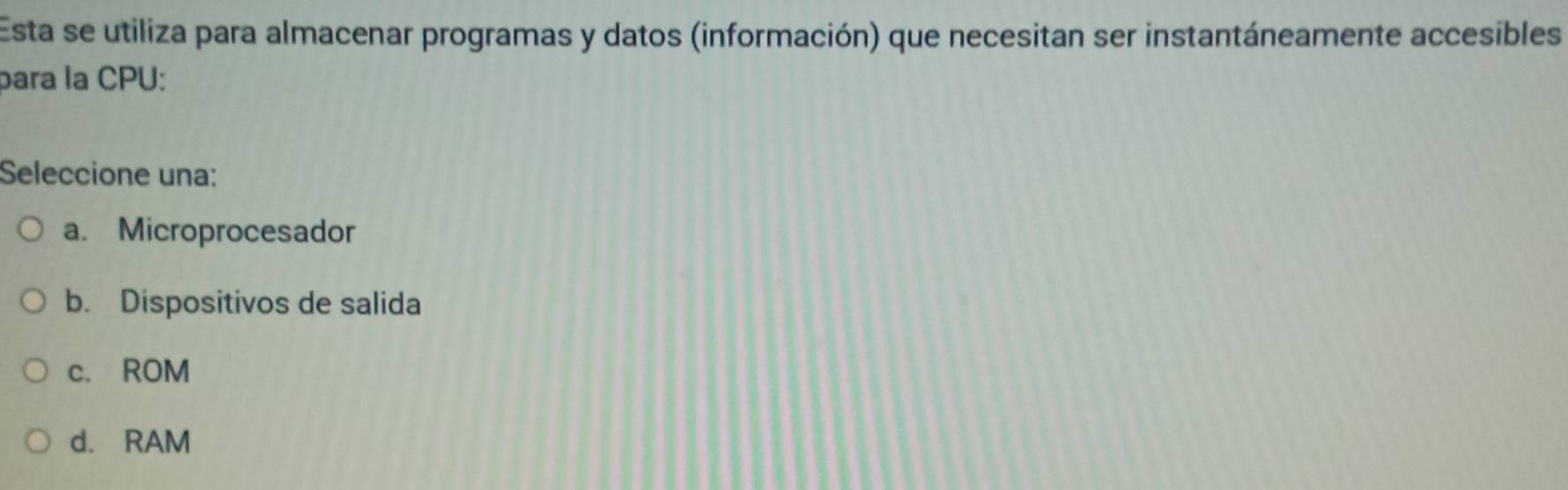 Esta se utiliza para almacenar programas y datos (información) que necesitan ser instantáneamente accesibles
para la CPU:
Seleccione una:
a. Microprocesador
b. Dispositivos de salida
c. ROM
d. RAM