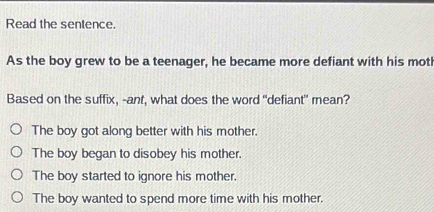 Read the sentence.
As the boy grew to be a teenager, he became more defiant with his moth
Based on the suffix, -ant, what does the word “defiant" mean?
The boy got along better with his mother.
The boy began to disobey his mother.
The boy started to ignore his mother.
The boy wanted to spend more time with his mother.