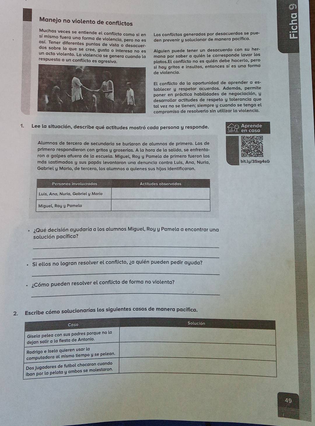 a
Manejo no violento de conflictos
Muchas veces se entiende el conflicto como si en Los conflictos generados por desacuerdos se pue-
sí mismo fuera una forma de violencia, pero no es den prevenir y solucionar de manera pacífica.
así. Tener diferentes puntos de vista o desacuer-
dos sobre lo que se cree, gusta o interesa no es Alguien puede tener un desacuerdo con su her-
un acto violento. La violencia se genera cuando la mana por saber a quién le corresponde lavar los
respuesta a un conflicto es agresiva. platos.El conflicto no es quién debe hacerlo, pero
sí hay gritos e insultos, entonces sí es una forma
de violencia.
El conflicto da la oportunidad de aprender a es-
tablecer y respetar acuerdos. Además, permite
poner en práctica habilidades de negociación, y
desarrollar actitudes de respeto y tolerancia que
tal vez no se tienen; siempre y cuando se tenga el
compromiso de resolverlo sin utilizar la violencia.
1. Lee la situación, describe qué actitudes mostró cada persona y responde. L  en casa  Aprende
Alumnos de tercero de secundaría se burlaron de alumnos de primero. Los de
primero respondieron con gritos y groserías. A la hora de la salida, se enfrenta-
ron a golpes afuera de la escuela. Miguel, Roy y Pamela de primero fueron los
= 
más lastimados y sus papás levantaron una denuncia contra Luis, Ana, Nuria, bit.ly/35xg4sG
Gabriel y Mario, de tercero, los alumnos a quienes sus hijos Identificaron.
¿Qué decisión ayudaría a los alumnos Miguel, Roy y Pamela a encontrar una
solución pacífica?
_
_
Si ellos no logran resolver el conflicto, ¿a quién pueden pedir ayuda?
_
¿Cómo pueden resolver el conflicto de forma no violenta?
_
2. Escribe cómo solucionarías los siguientes casos de manera pacífica.
49