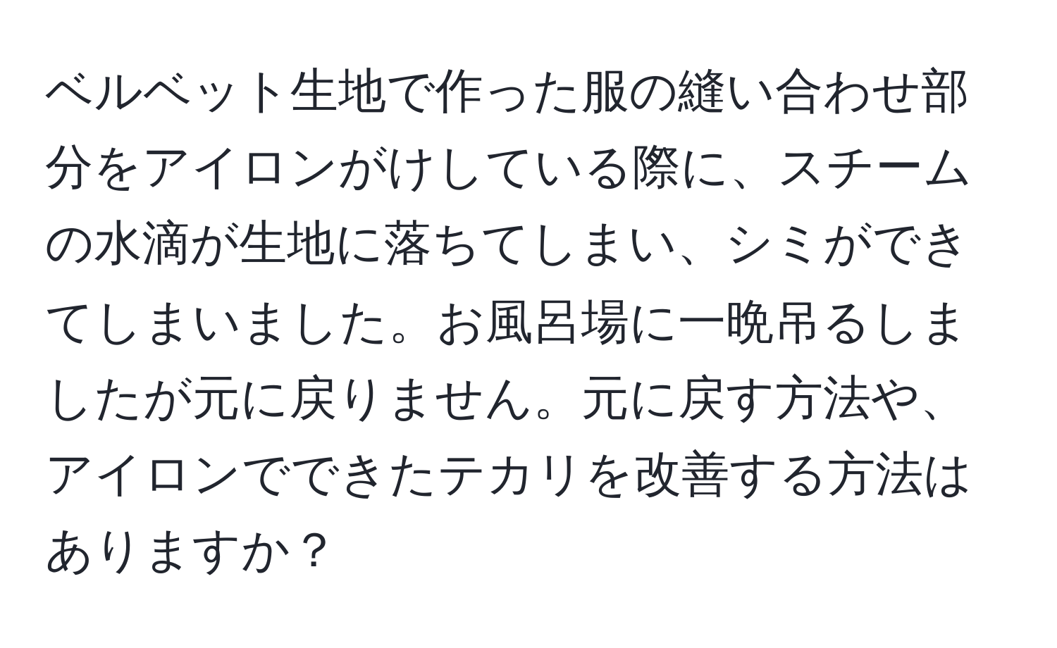 ベルベット生地で作った服の縫い合わせ部分をアイロンがけしている際に、スチームの水滴が生地に落ちてしまい、シミができてしまいました。お風呂場に一晩吊るしましたが元に戻りません。元に戻す方法や、アイロンでできたテカリを改善する方法はありますか？