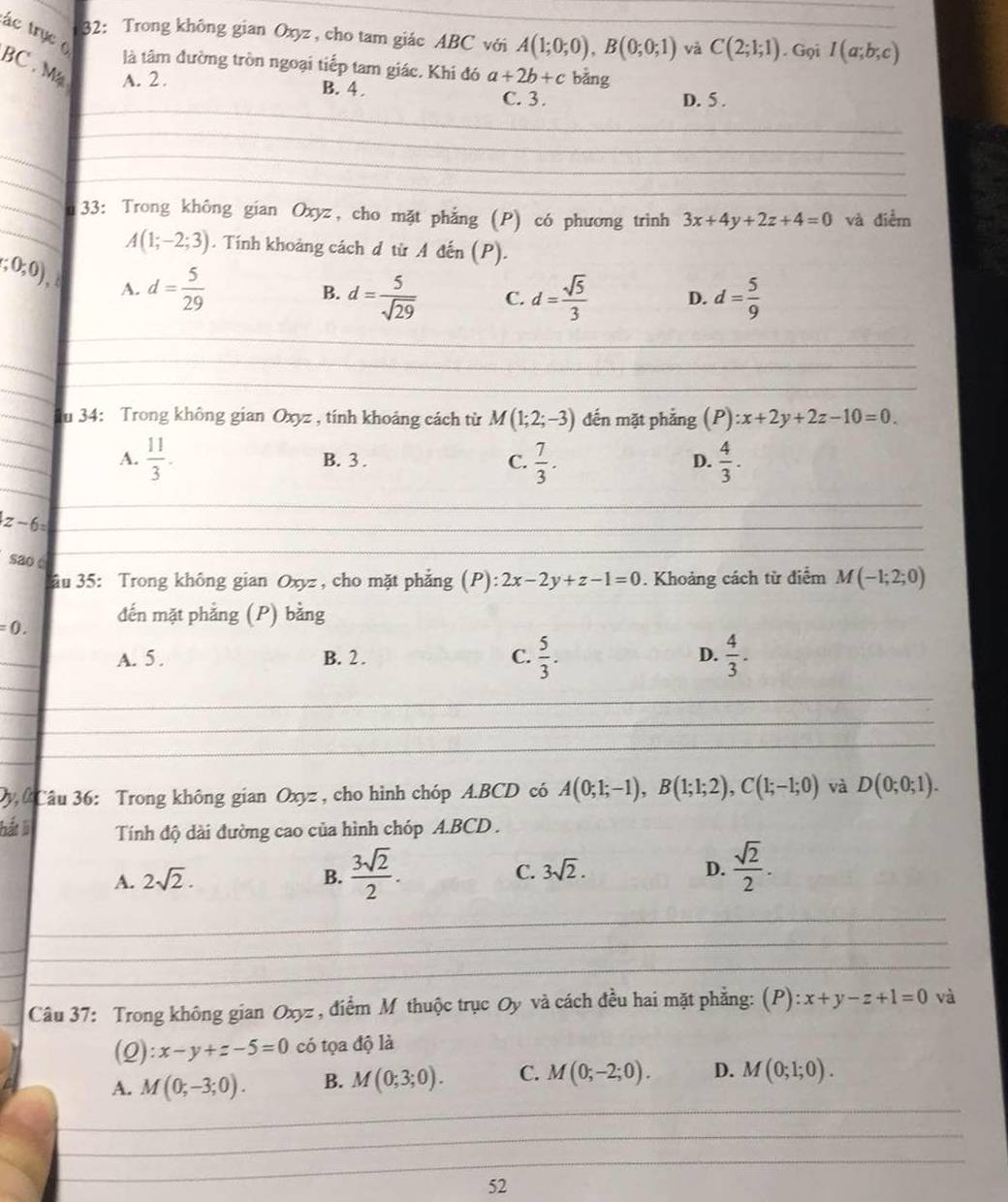 ác trục 
32: Trong không gian Oxyz, cho tam giác ABC với A(1;0;0),B(0;0;1) và C(2;1;1). Gọi I(a;b;c)
BC . M
là tâm đường tròn ngoại tiếp tam giác. Khi đó
A. 2 . a+2b+c bằng
_
B. 4 . C. 3. D. 5 .
_
_
_
_
_
_
_33: Trong không gian Oxyz, cho mặt phẳng (P) có phương trinh 3x+4y+2z+4=0 và điểm
A(1;-2;3). Tính khoảng cách đ từ A đến (P).
(;0,0), A. d= 5/29 
B. d= 5/sqrt(29)  C. d= sqrt(5)/3  D. d= 5/9 
_
_
_
_
_
_
_u 34: Trong không gian Oxyz , tính khoảng cách từ M(1;2;-3) đến mặt phẳng (P):x+2y+2z-10=0.
_
A.  11/3 . B. 3 . C.  7/3 .  4/3 .
D.
_
_
_ z-6=
sao c
_
âu 35: Trong không gian Oxyz, cho mặt phẳng (P): 2x-2y+z-1=0. Khoảng cách từ điểm M(-1;2;0)
=0. đến mặt phẳng (P) bằng
_
_
A. 5 . B. 2 . C.  5/3 .  4/3 .
D.
_
_
_
_
_
_
_
_
_
Dy  Câu 36: Trong không gian Oxyz , cho hình chóp A.BCD có A(0;1;-1),B(1;1;2),C(1;-1;0) và D(0;0;1).
hất li Tính độ dài đường cao của hình chóp A.BCD .
D.
A. 2sqrt(2). B.  3sqrt(2)/2 . C. 3sqrt(2).  sqrt(2)/2 .
_
_
_
_
_
Câu 37: Trong không gian Oxyz , điểm M thuộc trục Oy và cách đều hai mặt phẳng: (P) ):x+y-z+1=0 và
(0 ):x-y+z-5=0 có tọa độ là
_
a A. M(0;-3;0). B. M(0;3;0). C. M(0;-2;0). D. M(0;1;0).
_
_
52