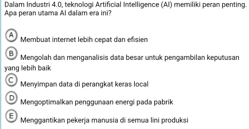 Dalam Industri 4.0, teknologi Artificial Intelligence (AI) memiliki peran penting.
Apa peran utama Al dalam era ini?
A Membuat internet lebih cepat dan efisien
B Mengolah dan menganalisis data besar untuk pengambilan keputusan
yang lebih baik
C Menyimpan data di perangkat keras local
D Mengoptimalkan penggunaan energi pada pabrik
E Menggantikan pekerja manusia di semua lini produksi