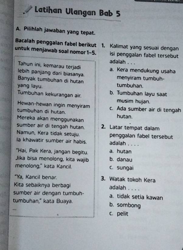 Latihan Ulangan Bab 5
A. Pilihlah jawaban yang tepat.
Bacalah penggalan fabel berikut 1. Kalimat yang sesuai dengan
untuk menjawab soal nomor 1-5. isi penggalan fabel tersebut
adalah . . .
Tahun ini, kemarau terjadi a. Kera mendukung usaha
lebih panjang dari biasanya. menyiram tumbuh-
Banyak tumbuhan di hutan tumbuhan.
yang layu.
Tumbuhan kekurangan air. b. Tumbuhan layu saat
musim hujan.
Hewan-hewan ingin menyiram c. Ada sumber air di tengah
tumbuhan di hutan.
hutan.
Mereka akan menggunakan
sumber air di tengah hutan. 2. Latar tempat dalam
Namun, Kera tidak setuju. penggalan fabel tersebut
la khawatir sumber air habis. adalah . . . .
“Hai, Pak Kera, jangan begitu. a. hutan
Jika bisa menolong, kita wajib b. danau
menolong," kata Kancil. c. sungai
“Ya, Kancil benar. 3. Watak tokoh Kera
Kita sebaiknya berbagi adalah ....
sumber air dengan tumbuh- a. tidak setia kawan
tumbuhan," kata Buaya. b. sombong
c. pelit