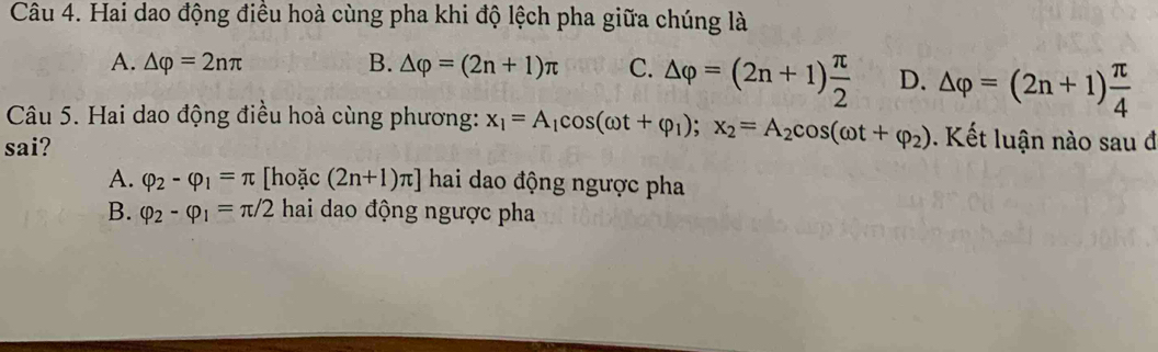 Hai dao động điều hoà cùng pha khi độ lệch pha giữa chúng là
A. △ varphi =2nπ B. △ varphi =(2n+1)π C. △ varphi =(2n+1) π /2  D. △ varphi =(2n+1) π /4 
Câu 5. Hai dao động điều hoà cùng phương: x_1=A_1cos (omega t+varphi _1); x_2=A_2cos (omega t+varphi _2) Kết luận nào sau đ
sai?
A. varphi _2-varphi _1=π [hoặc (2n+1)π ] hai dao động ngược pha
B. varphi _2-varphi _1=π /2 hai dao động ngược pha