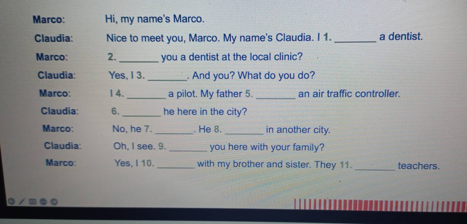 Marco: Hi, my name's Marco. 
Claudia: Nice to meet you, Marco. My name's Claudia. I 1. _a dentist. 
Marco: 2._ you a dentist at the local clinic? 
Claudia: Yes, I 3. _. And you? What do you do? 
Marco: 1 4. _a pilot. My father 5. _an air traffic controller. 
Claudia: 6. _he here in the city? 
Marco: No, he 7. _. He 8. _in another city. 
Claudia: Oh, I see. 9. _you here with your family? 
Marco: Yes, I 10. _with my brother and sister. They 11. _teachers.