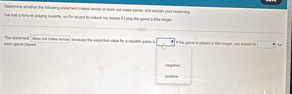 Determine whether the following statement makes sense or does not make sense, and explain your reasoning.
I've lost a fortune playing roulette, so I'm bound to reduce my losses if I play the game a little longer.
The statement does not make sense because the expected value for a roulette game is If the game is played a little longer, you expect to □ for
each game played.
negative.
positive.