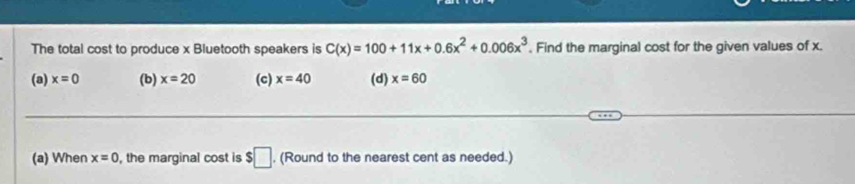 The total cost to produce x Bluetooth speakers is C(x)=100+11x+0.6x^2+0.006x^3. Find the marginal cost for the given values of x.
(a) x=0 (b) x=20 (c) x=40 (d) x=60
(a) When x=0 , the marginal cost is $□ , (Round to the nearest cent as needed.)