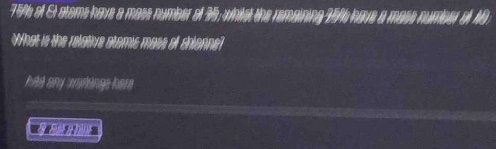 75% of Et atoms have a mass number of 35; whilst the remaining 75%h have a mase number of 40
What is the relative atomic mass of chlonne? 
had any worlings her .
2.212)