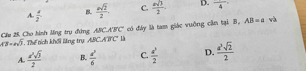 A.  a/2 .
B.  asqrt(2)/2 . C.  asqrt(3)/2 .
D. frac 4·
Câu 25. Cho hình lăng trụ đứng ABC.. A'B'C' có đáy là tam giác vuông cân tại B, AB=a và
A'B=asqrt(3) Thể tích khối lăng trụ ABC.. A'B'C là
B.
A.  a^3sqrt(3)/2   a^3/6 
C.  a^3/2 
D.  a^3sqrt(2)/2 