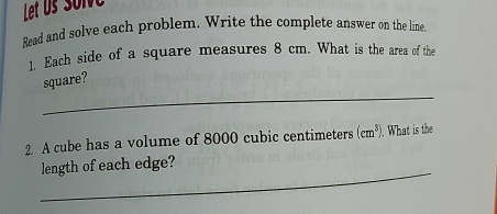 Let us soive 
Read and solve each problem. Write the complete answer on the line 
1. Each side of a square measures 8 cm. What is the area of the 
_ 
square? 
2 A cube has a volume of 8000 cubic centimeters (cm^3). What is the 
_ 
length of each edge?