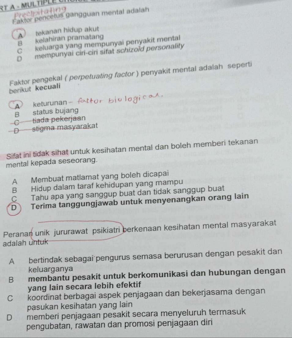 RT A - MULTÍPLE UI
Faktor pencetus gangguan mental adalah
A tekanan hidup akut
B kelahiran pramatang
C keluarga yang mempunyai penyakit mental
D mempunyai ciri-ciri sifat schizoïd personality
Faktor pengekal ( perpetuating factor ) penyakit mental adalah seperti
berikut kecuali
keturunan
B status bujang
C tiada pekerjaan
D stigma masyarakat
Sifat ini tidak sihat untuk kesihatan mental dan boleh memberi tekanan
mental kepada seseorang.
A Membuat matlamat yang boleh dicapai
B Hidup dalam taraf kehidupan yang mampu
C Tahu apa yang sanggup buat dan tidak sanggup buat
D Terima tanggungjawab untuk menyenangkan orang lain
Peranan unik jururawat psikiatri berkenaan kesihatan mental masyarakat
adalah untuk
A bertindak sebagai pengurus semasa berurusan dengan pesakit dan
keluarganya
B membantu pesakit untuk berkomunikasi dan hubungan dengan
yang lain secara lebih efektif
C koordinat berbagai aspek penjagaan dan bekerjasama dengan
pasukan kesihatan yang lain
D memberi penjagaan pesakit secara menyeluruh termasuk
pengubatan, rawatan dan promosi penjagaan diri