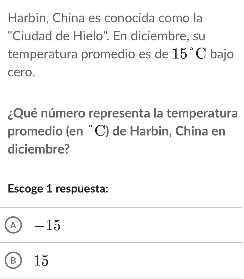 Harbin, China es conocida como la
''Ciudad de Hielo''. En diciembre, su
temperatura promedio es de 15°C bajo
cero.
¿Qué número representa la temperatura
promedio (er beginpmatrix end(pmatrix)°C) de Harbin, China en
diciembre?
Escoge 1 respuesta:
Ⓐ -15
Ⓑ 15