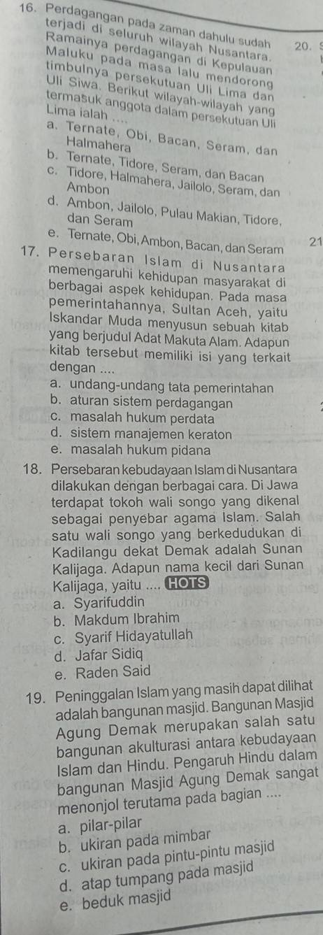 Perdagangan pada zaman dahulu sudah 20.5
terjadi di seluruh wilayah Nusantara.
Ramainya perdagangan di Kepulauan
Maluku pada masa lalu mendorong
timbulnya persekutuan Uli Lima dan
Uli Siwa. Berikut wilayah-wilayah yang
termašuk anggota dalam persekutuan Uli
Lima ialah ....
a. Ternate, Obi, Bacan, Seram, dan
Halmahera
b. Ternate, Tidore, Seram, dan Bacan
c. Tidore, Halmahera, Jailolo, Seram, dan
Ambon
d. Ambon, Jailolo, Pulau Makian, Tidore.
dan Seram
e. Ternate, Obi, Ambon, Bacan, dan Seram 21
17. Persebaran Islam di Nusantara
memengaruhi kehidupan masyarakat di
berbagai aspek kehidupan. Pada masa
pemerintahannya, Sultan Aceh, yaitu
Iskandar Muda menyusun sebuah kitab
yang berjudul Adat Makuta Alam. Adapun
kitab tersebut memiliki isi yang terkait 
dengan ....
a. undang-undang tata pemerintahan
b. aturan sistem perdagangan
c. masalah hukum perdata
d. sistem manajemen keraton
e. masalah hukum pidana
18. Persebaran kebudayaan Islam di Nusantara
dilakukan dengan berbagai cara. Di Jawa
terdapat tokoh wali songo yang dikenal
sebagai penyebar agama Islam. Salah
satu wali songo yang berkedudukan di
Kadilangu dekat Demak adalah Sunan
Kalijaga. Adapun nama kecil dari Sunan
Kalijaga, yaitu .... HOTS
a. Syarifuddin
b. Makdum Ibrahim
c. Syarif Hidayatullah
d. Jafar Sidiq
e. Raden Said
19. Peninggalan Islam yang masih dapat dilihat
adalah bangunan masjid. Bangunan Masjid
Agung Demak merupakan salah satu
bangunan akulturasi antara kebudayaan
Islam dan Hindu. Pengaruh Hindu dalam
bangunan Masjid Agung Demak sangat
menonjol terutama pada bagian ....
a. pilar-pilar
b. ukiran pada mimbar
c. ukiran pada pintu-pintu masjid
d. atap tumpang pada masjid
e. beduk masjid