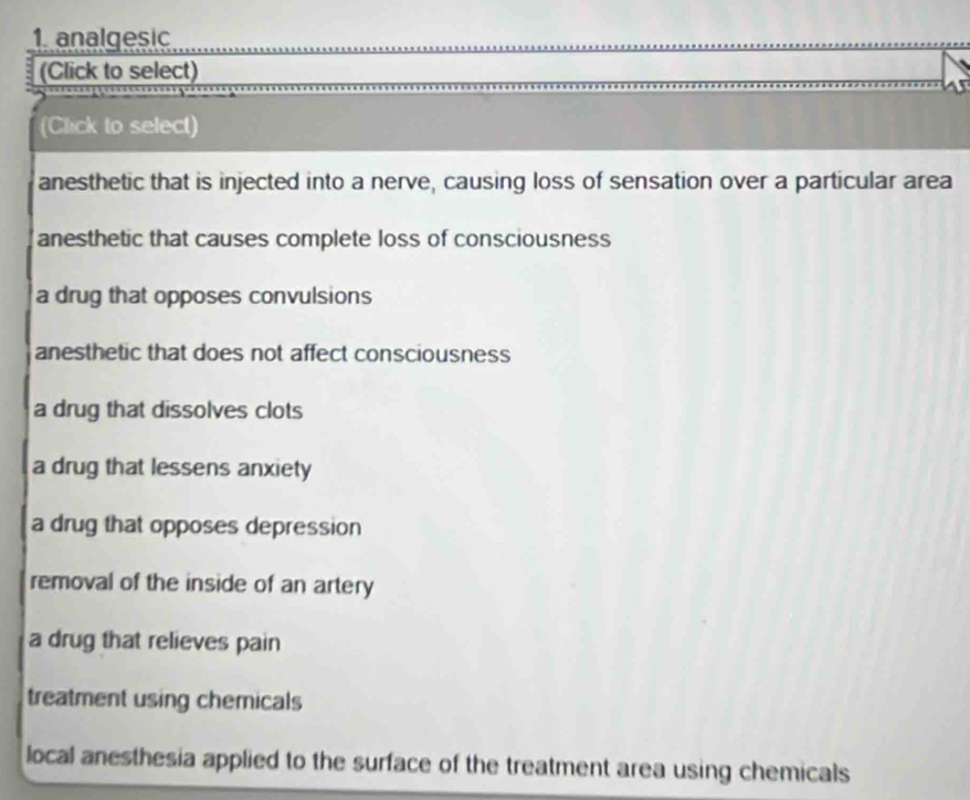 analgesic
(Click to select)
(Click to select)
anesthetic that is injected into a nerve, causing loss of sensation over a particular area
anesthetic that causes complete loss of consciousness
a drug that opposes convulsions
anesthetic that does not affect consciousness
a drug that dissolves clots
a drug that lessens anxiety
a drug that opposes depression
removal of the inside of an artery
a drug that relieves pain
treatment using chemicals
local anesthesia applied to the surface of the treatment area using chemicals