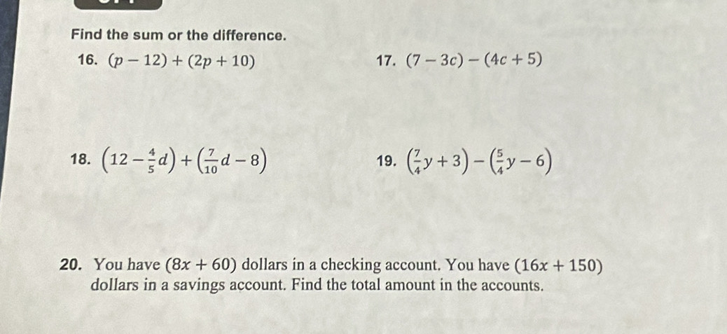 Find the sum or the difference. 
16. (p-12)+(2p+10) 17. (7-3c)-(4c+5)
18. (12- 4/5 d)+( 7/10 d-8) 19. ( 7/4 y+3)-( 5/4 y-6)
20. You have (8x+60) dollars in a checking account. You have (16x+150)
dollars in a savings account. Find the total amount in the accounts.