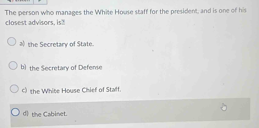 The person who manages the White House staff for the president, and is one of his
closest advisors, is₹
a) the Secretary of State.
b) the Secretary of Defense
c) the White House Chief of Staff.
d) the Cabinet.