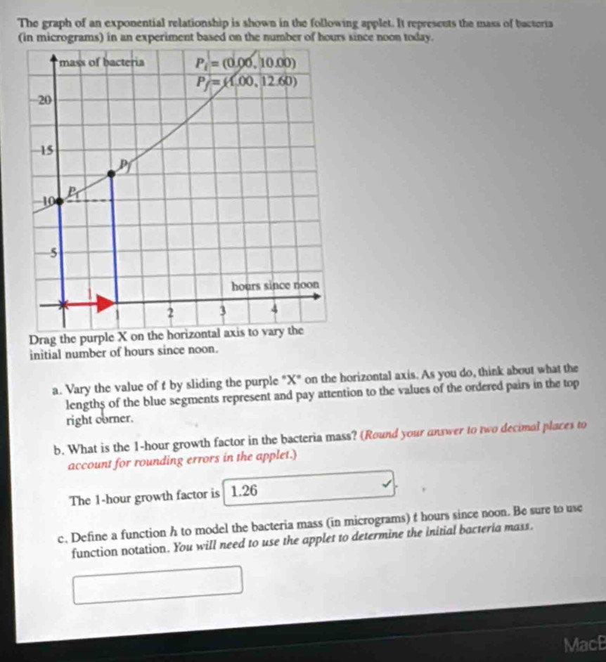 The graph of an exponential relationship is shown in the following applet. It represents the mass of bacteria
initial number of hours since noon.
a. Vary the value of f by sliding the purple "X" on the horizontal axis. As you do, think about what the
lengths of the blue segments represent and pay attention to the values of the ordered pairs in the top
right corner.
b. What is the 1-hour growth factor in the bacteria mass? (Round your answer to two decimal places to
account for rounding errors in the applet.)
The 1-hour growth factor is 1.26
c. Define a function h to model the bacteria mass (in micrograms) t hours since noon. Be sure to use
function notation. You will need to use the applet to determine the initial bacteria mass.
MacB