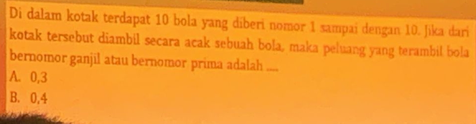 Di dalam kotak terdapat 10 bola yang diberi nomor 1 sampai dengan 10. Jika dari
kotak tersebut diambil secara acak sebuah bola, maka peluang yang terambil bola
bernomor ganjil atau bernomor prima adalah ....
A. 0, 3
B. 0, 4