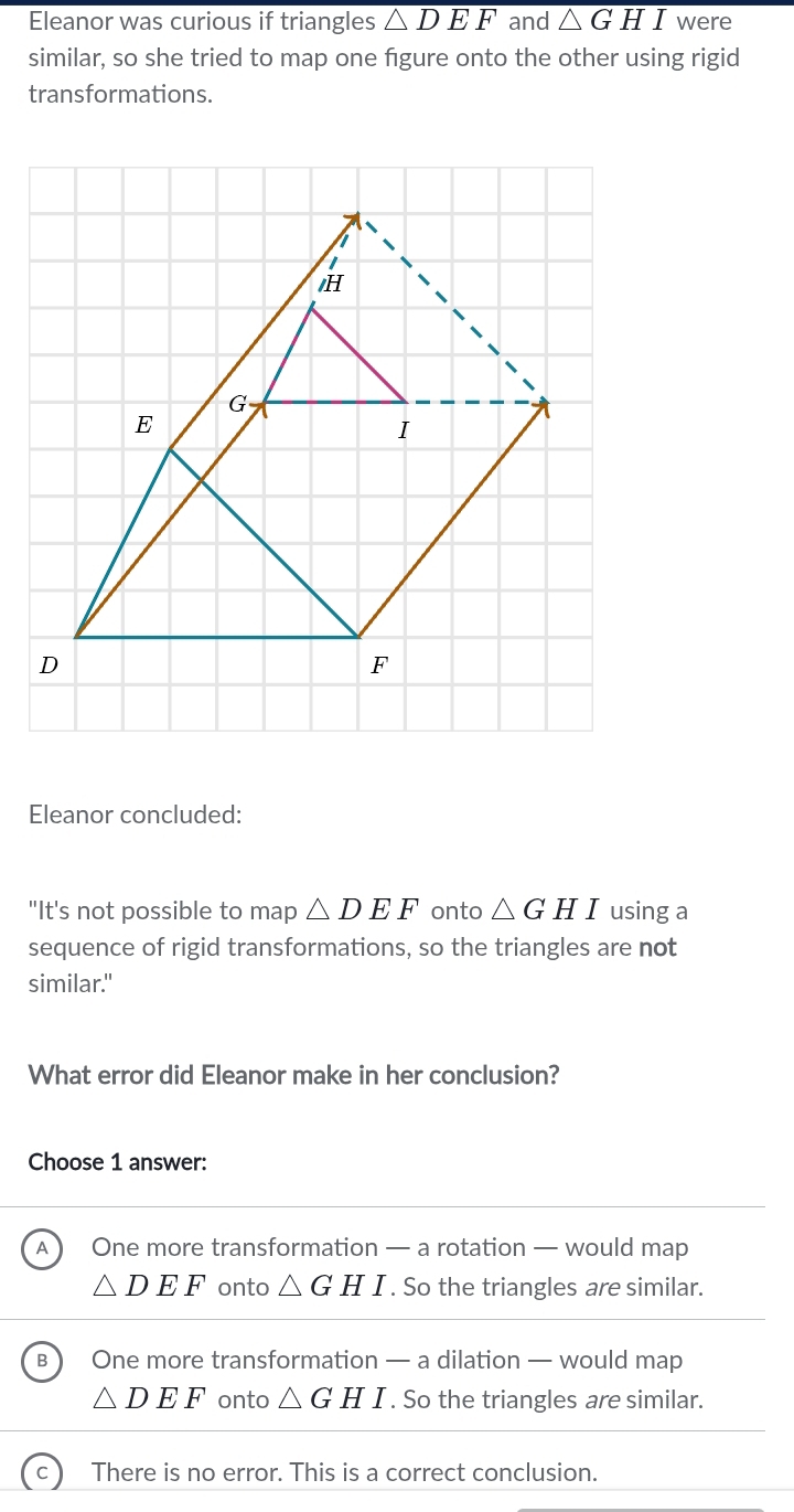 Eleanor was curious if triangles overline △ DEF and △ GHI were
similar, so she tried to map one figure onto the other using rigid
transformations.
I
H
G
E
I
D
F
Eleanor concluded:
"It's not possible to map △ DEF onto △ GHI using a
sequence of rigid transformations, so the triangles are not
similar."
What error did Eleanor make in her conclusion?
Choose 1 answer:
A One more transformation — a rotation — would map
△ DEF onto △ GH / . So the triangles are similar.
B One more transformation — a dilation — would map
△ DEF onto △ GH I . So the triangles are similar.
There is no error. This is a correct conclusion.