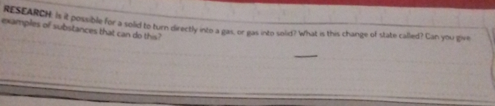 RESEARCH: Is it possible for a solid to turn directly into a gas, or gas into solid? What is this change of state called? Can you give 
examples of substances that can do this?