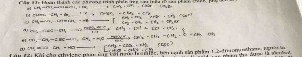 Hoàn thành các phương trình phản ứng sau (nều rõ sản phâm chính, phụ hệt 
a) CH_3-CH_2-CH=CH_2+Br_2-
b) CHequiv C-CH_3+Br_2xrightarrow 1:2CHBr_2
C) CH_3-CH_2-CH=CH_2+HBrxrightarrow 
d) CH_3-Cequiv C-CH_3+HClxrightarrow HgSO_4.60°C
e) CH_3-CH_2-Cequiv C-CH_2-CH_3+H_2O
g) CH_2=CCl-CH_2+HCl-
Câu 12: Khi cho ethylene phản ứng với nước bromine, bên cạnh sản phẩm 1.2 -dibromoethane, người ta 
cản phẩm thu được là alcohol.