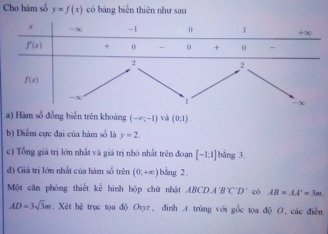 Cho hàm số y=f(x) có bảng biển thiên như sau
a) Hàm số đồng biến trên khoảng (-x;-1) và (0;1).
b) Điểm cực đại của hàm số là y=2.
c) Tổng giá trị lớn nhất và giá trị nhỏ nhất trên đoạn [-1;1] bằng 3.
d) Giá trị lớn nhất của hàm số trên (0;+∈fty ) bằng 2.
Một căn phòng thiết kế hình hộp chữ nhật . ABCL A'B'C'D' có AB=AA'=3m
AD=3sqrt(3)m. Xét hệ trục tọa độ Oxyz, đinh 4 trùng với gốc tọa độ O, các điễn