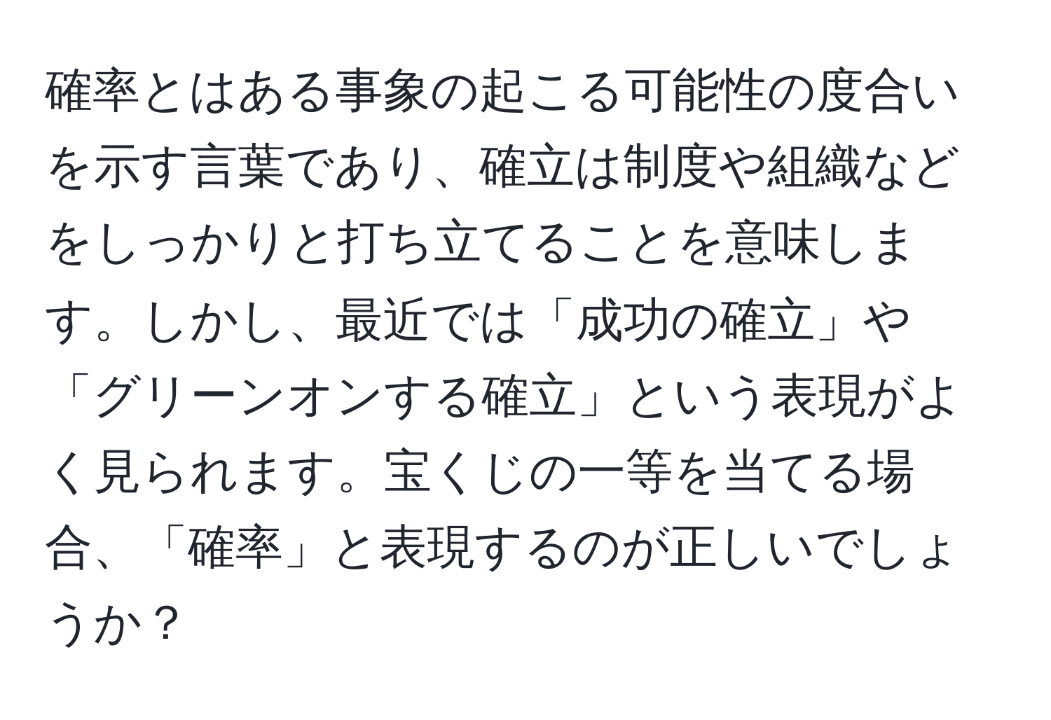 確率とはある事象の起こる可能性の度合いを示す言葉であり、確立は制度や組織などをしっかりと打ち立てることを意味します。しかし、最近では「成功の確立」や「グリーンオンする確立」という表現がよく見られます。宝くじの一等を当てる場合、「確率」と表現するのが正しいでしょうか？