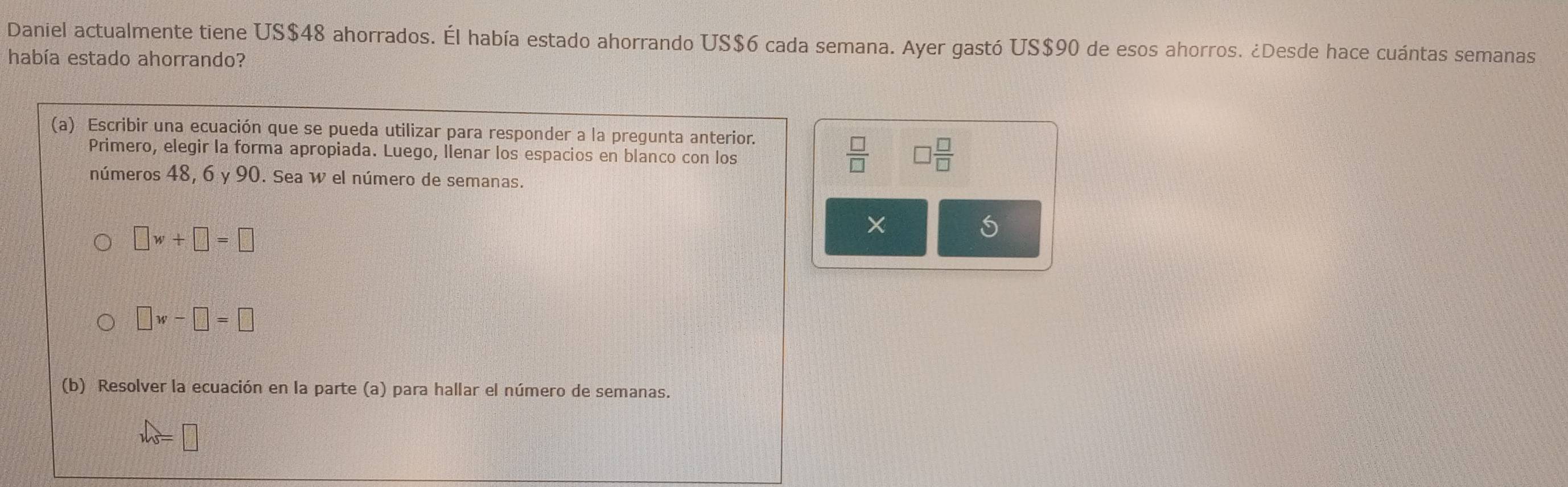 Daniel actualmente tiene US $48 ahorrados. Él había estado ahorrando US$6 cada semana. Ayer gastó US $90 de esos ahorros. ¿Desde hace cuántas semanas 
había estado ahorrando? 
(a) Escribir una ecuación que se pueda utilizar para responder a la pregunta anterior. 
Primero, elegir la forma apropiada. Luego, llenar los espacios en blanco con los
 □ /□   □  □ /□  
números 48, 6 y 90. Sea w el número de semanas.
□ w+□ =□
×
□ w-□ =□
(b) Resolver la ecuación en la parte (a) para hallar el número de semanas.
w=□