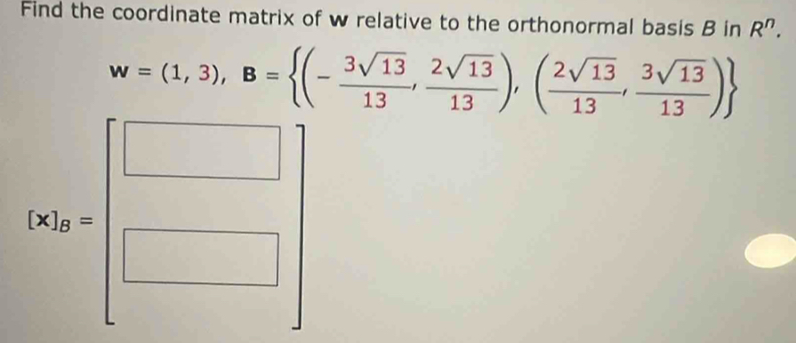 Find the coordinate matrix of w relative to the orthonormal basis B in R^n.
w=(1,3), B= (- 3sqrt(13)/13 , 2sqrt(13)/13 ),( 2sqrt(13)/13 , 3sqrt(13)/13 )
[N_A=beginbmatrix □  □ endbmatrix 